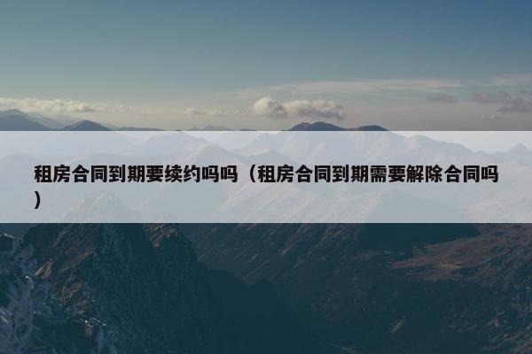 租房合同到期要续约吗吗（租房合同到期需要解除合同吗）