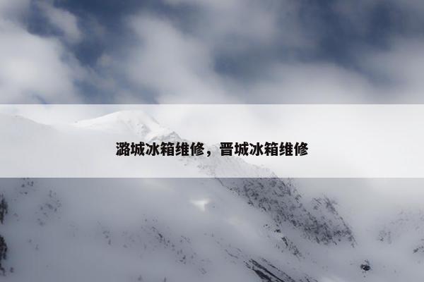潞城冰箱维修，晋城冰箱维修