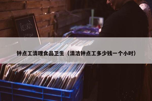钟点工清理食品卫生（清洁钟点工多少钱一个小时）