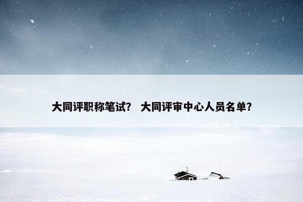 大同评职称笔试？ 大同评审中心人员名单？