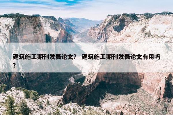 建筑施工期刊发表论文？ 建筑施工期刊发表论文有用吗？