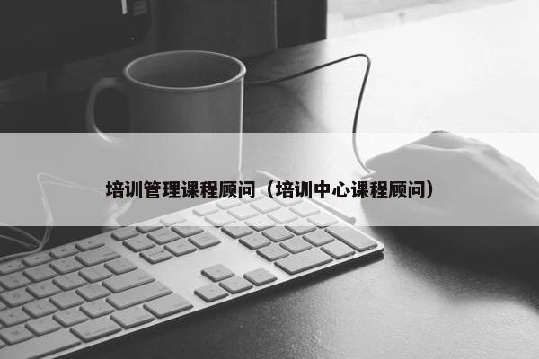 培训管理课程顾问（培训中心课程顾问）