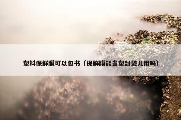 塑料保鲜膜可以包书（保鲜膜能当塑封袋儿用吗）