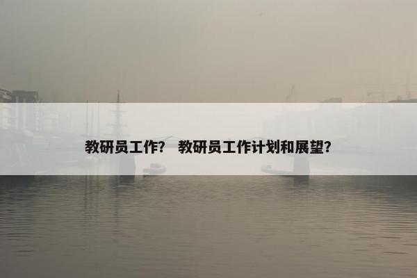 教研员工作？ 教研员工作计划和展望？