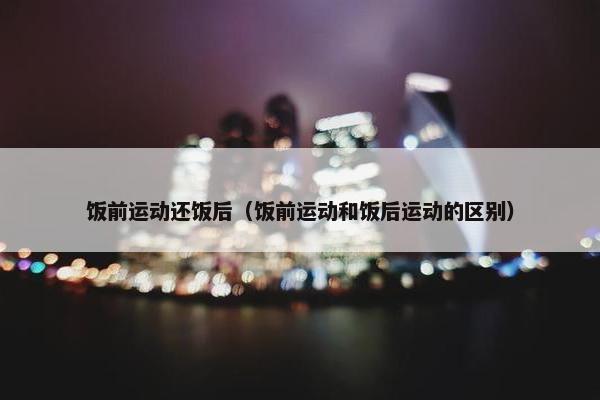 饭前运动还饭后（饭前运动和饭后运动的区别）