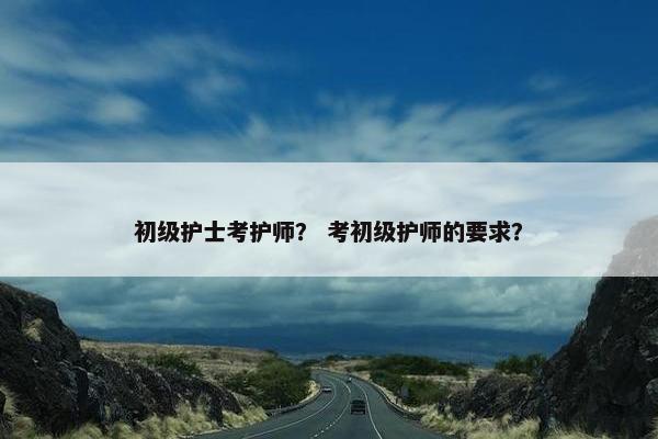 初级护士考护师？ 考初级护师的要求？