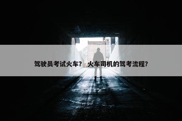 驾驶员考试火车？ 火车司机的驾考流程？