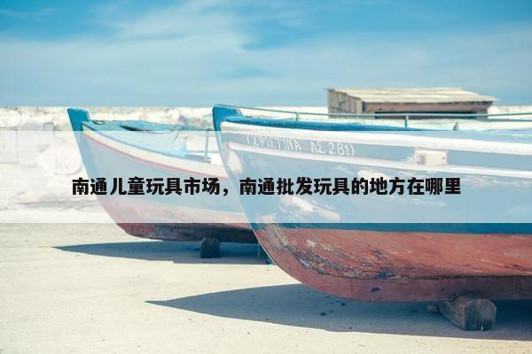 南通儿童玩具市场，南通批发玩具的地方在哪里