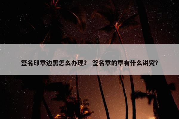 签名印章边黑怎么办理？ 签名章的章有什么讲究？