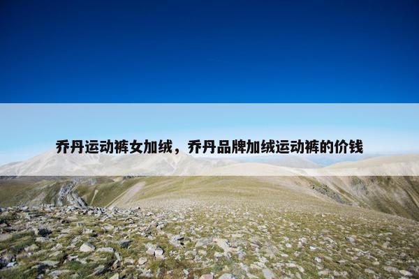 乔丹运动裤女加绒，乔丹品牌加绒运动裤的价钱