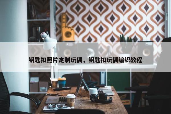 钥匙扣照片定制玩偶，钥匙扣玩偶编织教程