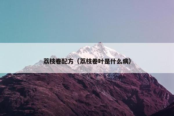 荔枝卷配方（荔枝卷叶是什么病）
