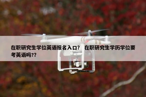 在职研究生学位英语报名入口？ 在职研究生学历学位要考英语吗?？