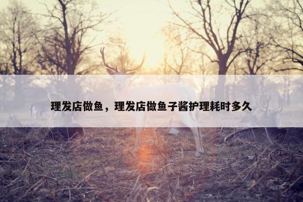 理发店做鱼，理发店做鱼子酱护理耗时多久