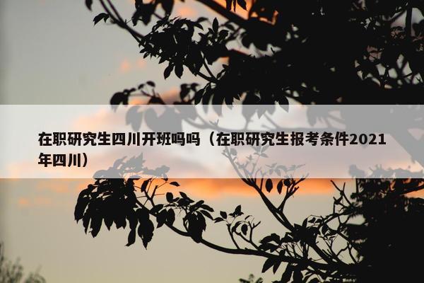 在职研究生四川开班吗吗（在职研究生报考条件2021年四川）