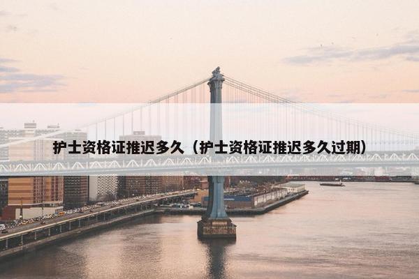 护士资格证推迟多久（护士资格证推迟多久过期）