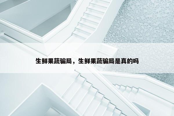 生鲜果蔬骗局，生鲜果蔬骗局是真的吗