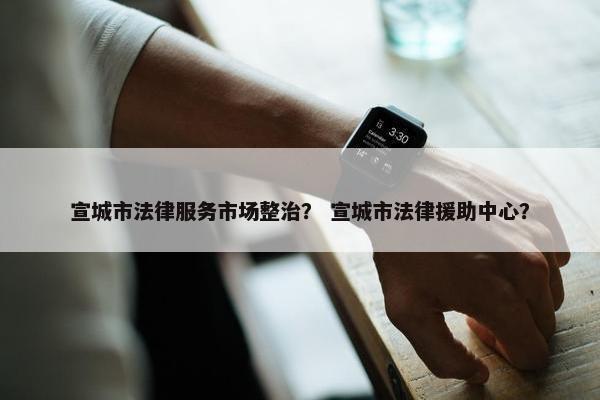 宣城市法律服务市场整治？ 宣城市法律援助中心？