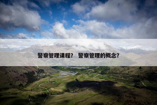 警察管理课程？ 警察管理的概念？