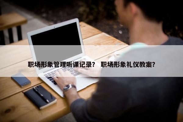 职场形象管理听课记录？ 职场形象礼仪教案？