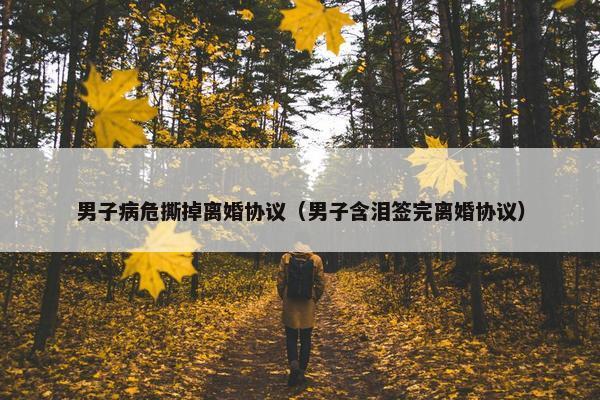 男子病危撕掉离婚协议（男子含泪签完离婚协议）
