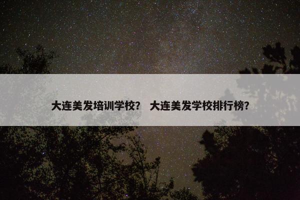 大连美发培训学校？ 大连美发学校排行榜？