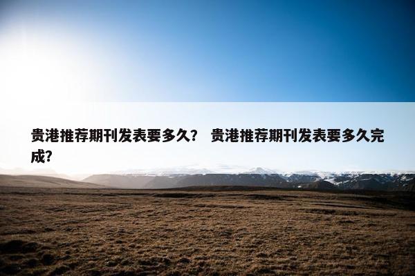 贵港推荐期刊发表要多久？ 贵港推荐期刊发表要多久完成？