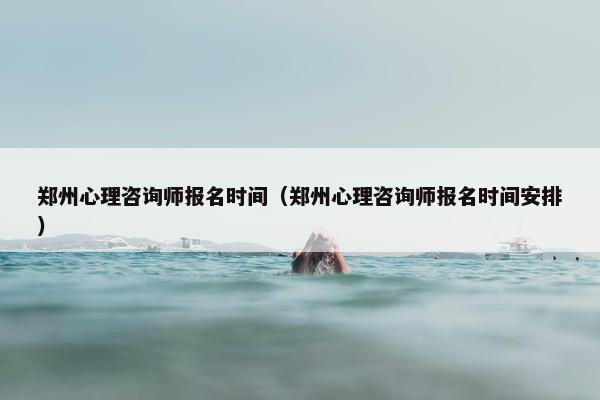 郑州心理咨询师报名时间（郑州心理咨询师报名时间安排）