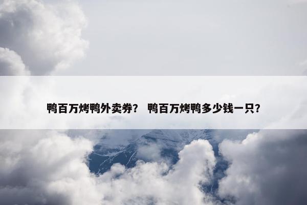 鸭百万烤鸭外卖券？ 鸭百万烤鸭多少钱一只？