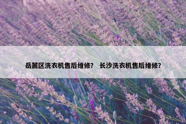 岳麓区洗衣机售后维修？ 长沙洗衣机售后维修？