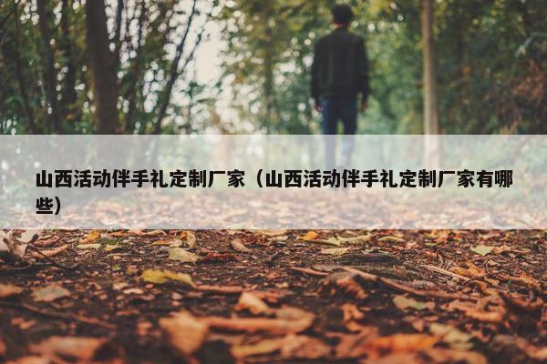山西活动伴手礼定制厂家（山西活动伴手礼定制厂家有哪些）