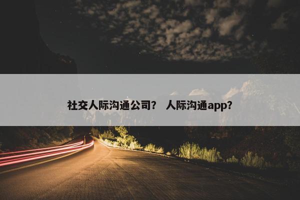 社交人际沟通公司？ 人际沟通app？