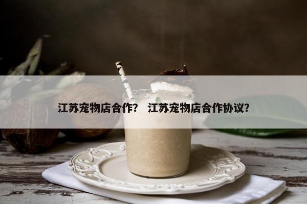 江苏宠物店合作？ 江苏宠物店合作协议？
