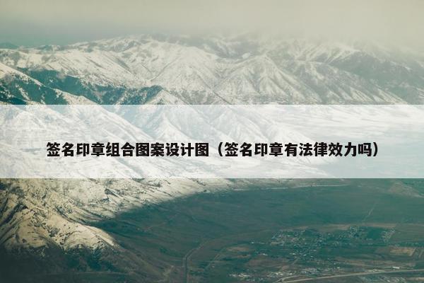 签名印章组合图案设计图（签名印章有法律效力吗）