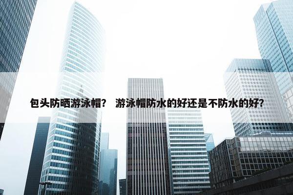 包头防晒游泳帽？ 游泳帽防水的好还是不防水的好？