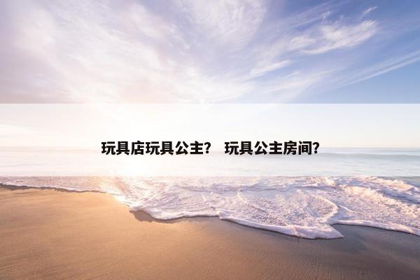 玩具店玩具公主？ 玩具公主房间？