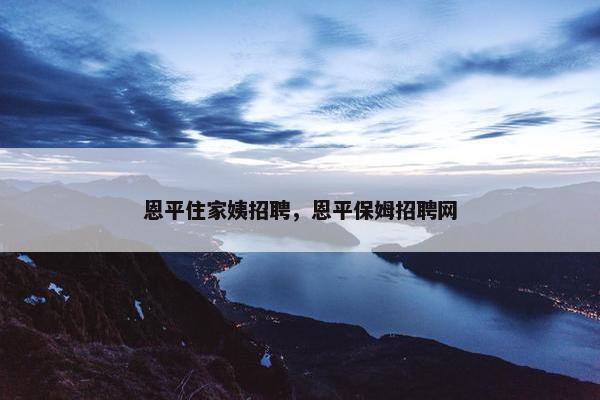 恩平住家姨招聘，恩平保姆招聘网
