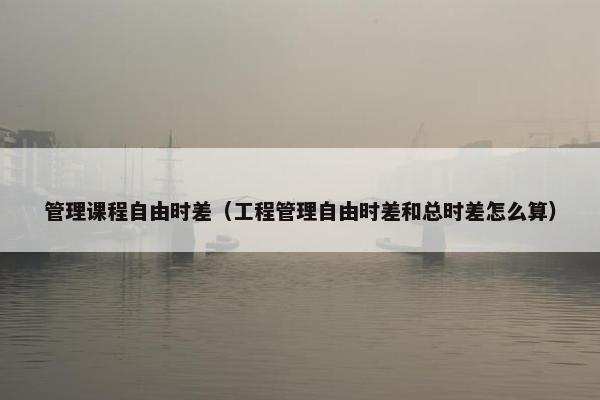 管理课程自由时差（工程管理自由时差和总时差怎么算）