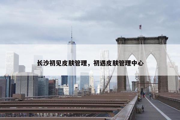 长沙初见皮肤管理，初遇皮肤管理中心
