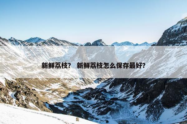 新鲜荔枝？ 新鲜荔枝怎么保存最好？