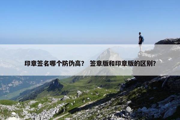 印章签名哪个防伪高？ 签章版和印章版的区别？