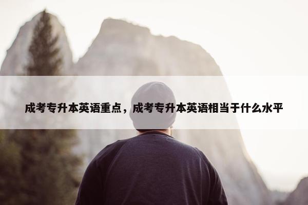 成考专升本英语重点，成考专升本英语相当于什么水平