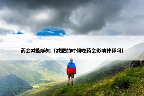 药会减脂嘛知（减肥的时候吃药会影响掉秤吗）