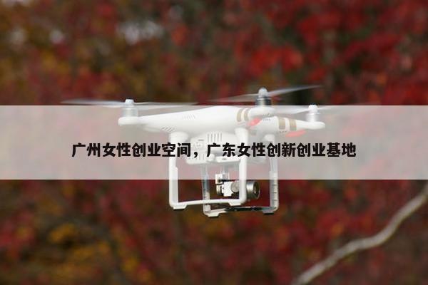 广州女性创业空间，广东女性创新创业基地