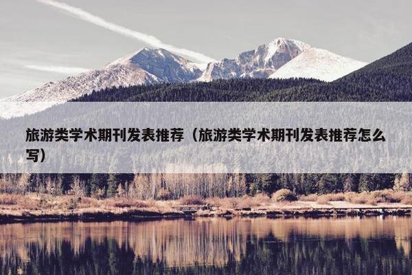 旅游类学术期刊发表推荐（旅游类学术期刊发表推荐怎么写）