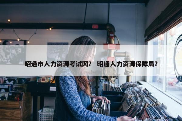 昭通市人力资源考试网？ 昭通人力资源保障局？