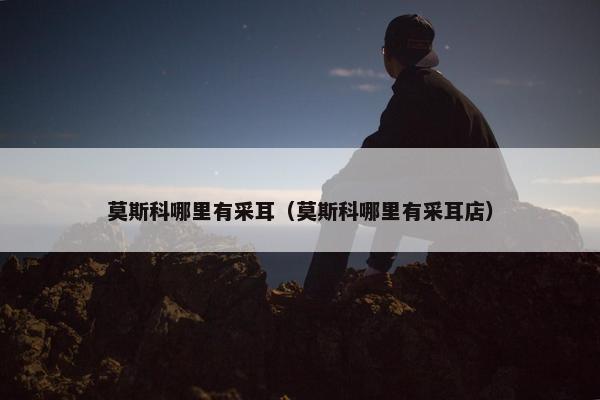莫斯科哪里有采耳（莫斯科哪里有采耳店）
