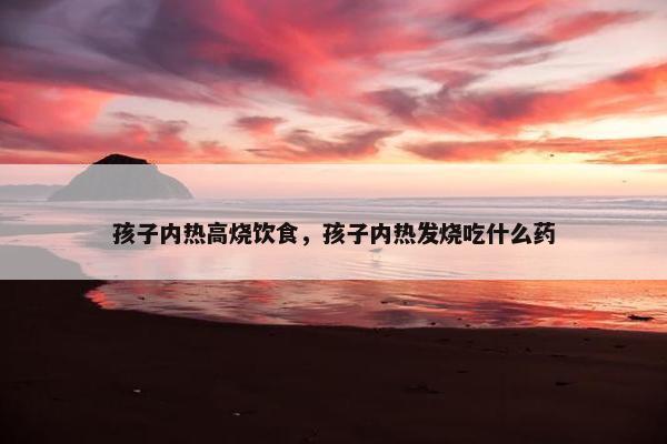 孩子内热高烧饮食，孩子内热发烧吃什么药