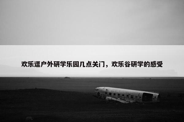 欢乐逗户外研学乐园几点关门，欢乐谷研学的感受