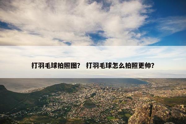 打羽毛球拍照图？ 打羽毛球怎么拍照更帅？